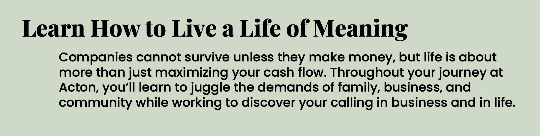 Learn How to Live a Life of Meaning Companies cannot survive unless they make money, but life is about more than just maximizing your cash flow. Throughout your journey at Acton, you’ll learn to juggle the demands of family, business, and community while working to discover your calling in business and in life.